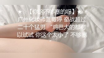 ★☆【你这不够塞的呀】★☆广州化妆师蓝莓婷 奋战超过二十个猛男 “鸡巴大的都可以试试 你这个太小了 不够塞”