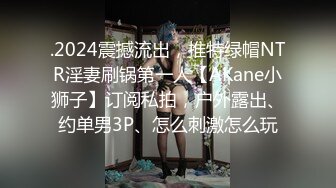 .2024震撼流出，推特绿帽NTR淫妻刷锅第一人【AKane小狮子】订阅私拍，户外露出、约单男3P、怎么刺激怎么玩