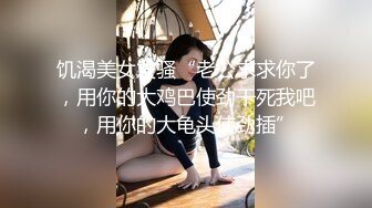 饥渴美女发骚“老公求求你了，用你的大鸡巴使劲干死我吧，用你的大龟头使劲插”