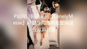 P站网红极品骚货『LonelyMeow』刚健身完回家就要操逼 性欲真旺盛