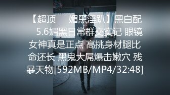 【超顶❤️媚黑淫趴】黑白配✿ 5.6媚黑日常群交实记 眼镜女神真是正点 高挑身材腿比命还长 黑鬼大屌爆击嫩穴 残暴天物[592MB/MP4/32:48]