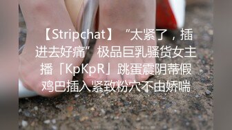 【Stripchat】“太紧了，插进去好痛”极品巨乳骚货女主播「KpKpR」跳蛋震阴蒂假鸡巴插入紧致粉穴不由娇喘