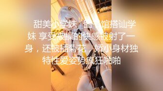 ✿甜美小学妹✿图书馆搭讪学妹 享受被操的快感被射了一身，还被插菊花，娇小身材独特性爱姿势疯狂啪啪