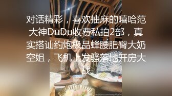 对话精彩，喜欢抽麻的嘻哈范大神DuDu收费私拍2部，真实搭讪约炮极品蜂腰肥臀大奶空姐，飞机上发骚落地开房大战