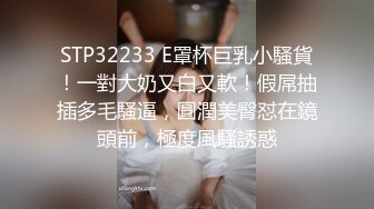 STP32233 E罩杯巨乳小騷貨！一對大奶又白又軟！假屌抽插多毛騷逼，圓潤美臀怼在鏡頭前，極度風騷誘惑