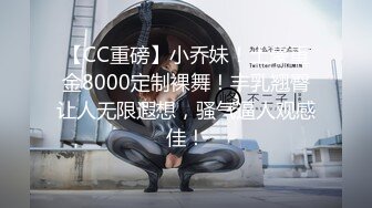 【CC重磅】小乔妹！土豪重金8000定制裸舞！丰乳翘臀让人无限遐想，骚气逼人观感佳！