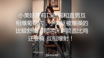 小美妖萝莉TS思瑶和直男互相爆菊花穴，小美妖被爆操的比较舒服，那叫床声简直比鸡还要爽 互相爆射！ 