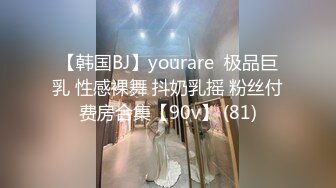 【韩国BJ】yourare  极品巨乳 性感裸舞 抖奶乳摇 粉丝付费房合集【90v】 (81)