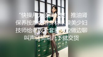 “快操用力顶我好爽”推油肾保养按摩会所身材丰腴美少妇技师给老板全套服务边做边聊叫声骚骑乘几下就交货