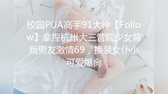 校园PUA高手91大神【Follow】拿捏杭州大三管院少女背叛男友激情69，换装女仆小可爱爆肏