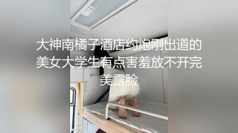 大神南橘子酒店约炮刚出道的美女大学生有点害羞放不开完美露脸