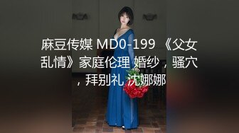 麻豆传媒 MD0-199 《父女乱情》家庭伦理 婚纱，骚穴，拜别礼 沈娜娜