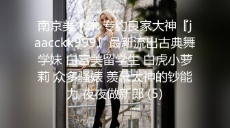 南京美术术 专约良家大神『jaacckk999』最新流出古典舞学妹 白富美留学生 白虎小萝莉 众多骚婊 羡慕大神的钞能力 夜夜做新郎 (5)