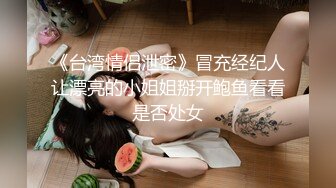 《台湾情侣泄密》冒充经纪人让漂亮的小姐姐掰开鲍鱼看看是否处女