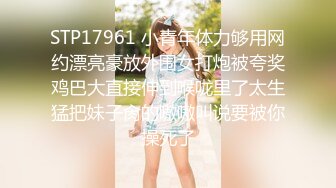 STP17961 小青年体力够用网约漂亮豪放外围女打炮被夸奖鸡巴大直接伸到喉咙里了太生猛把妹子肏的嗷嗷叫说要被你操死了