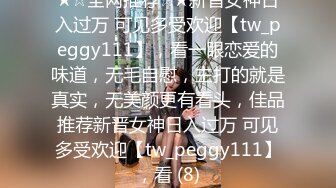 ★☆全网推荐☆★新晋女神日入过万 可见多受欢迎【tw_peggy111】，看一眼恋爱的味道，无毛自慰，主打的就是真实，无美颜更有看头，佳品推荐新晋女神日入过万 可见多受欢迎【tw_peggy111】，看 (8)