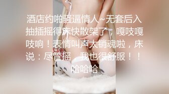 酒店约啪骚逼情人~无套后入抽插摇得床快散架了，嘎吱嘎吱响！表情叫声太销魂啦，床说：尽管摇，我也很舒服！！哈哈哈