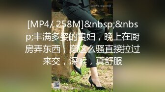 [MP4/ 258M]&nbsp;&nbsp;丰满多姿的贵妇，晚上在厨房弄东西，穿这么骚直接拉过来交，深喉，真舒服