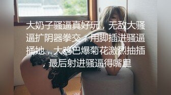 大奶子骚逼真好玩，无敌大骚逼扩阴器拳交，用脚插进骚逼捅她，大鸡巴爆菊花激烈抽插，最后射进骚逼得嘴里