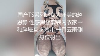 国产TS系列比女人还美的赵恩静 性感黑丝套装内衣家中和胖壕互吃鸡儿 一番云雨侧身位射出