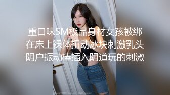 重口味SM极品身材女孩被绑在床上裸体扭动冰块刺激乳头阴户振动棒插入阴道玩的刺激