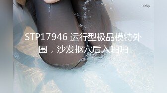 STP17946 运行型极品模特外围，沙发抠穴后入啪啪