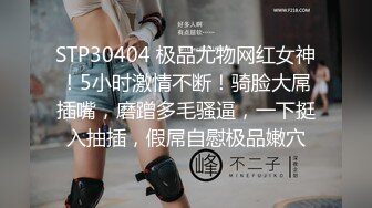 STP30404 极品尤物网红女神！5小时激情不断！骑脸大屌插嘴，磨蹭多毛骚逼，一下挺入抽插，假屌自慰极品嫩穴