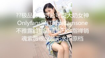 ??极品身材可盐可甜大奶女神Onlyfans网红Irisadamsone不雅露脸挑逗私拍??二指禅销魂紫薇很反差无水印原档