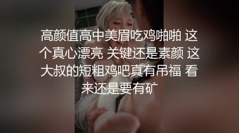 高颜值高中美眉吃鸡啪啪 这个真心漂亮 关键还是素颜 这大叔的短粗鸡吧真有吊福 看来还是要有矿