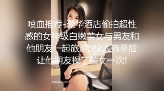 喷血推荐-豪华酒店偷拍超性感的女神级白嫩美女与男友和他朋友一起旅游时2人商量后让他朋友操了美女一次!