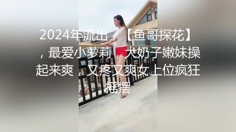 2024年流出，【鱼哥探花】，最爱小萝莉，大奶子嫩妹操起来爽，又疼又爽女上位疯狂摇摆