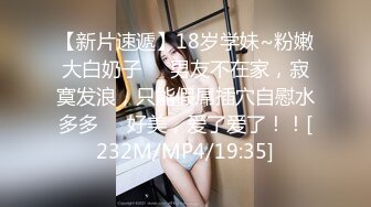 【新片速遞】18岁学妹~粉嫩大白奶子❤️男友不在家，寂寞发浪，只能假屌插穴自慰水多多❤️好美，爱了爱了！！[232M/MP4/19:35]