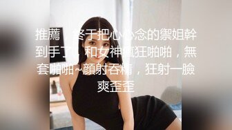 推薦，終于把心心念的禦姐幹到手了，和女神瘋狂啪啪，無套啪啪~顔射吞精，狂射一臉爽歪歪