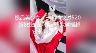 极品美少女、一起愉快过520  娇嫩嫩的酮体，小穴越插越多水 爽飞了！