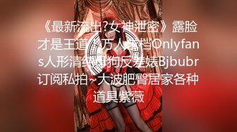 《最新流出?女神泄密》露脸才是王道！万人求档Onlyfans人形清纯母狗反差婊Bjbubr订阅私拍~大波肥臀居家各种道具紫薇