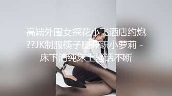 高端外围女探花小飞酒店约炮??JK制服筷子腿兼职小萝莉 - 床下清纯床上骚话不断