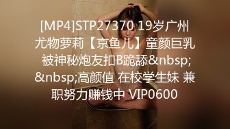 [MP4]STP27370 19岁广州尤物萝莉【京鱼儿】童颜巨乳 被神秘炮友扣B跪舔&nbsp;&nbsp;高颜值 在校学生妹 兼职努力赚钱中 VIP0600